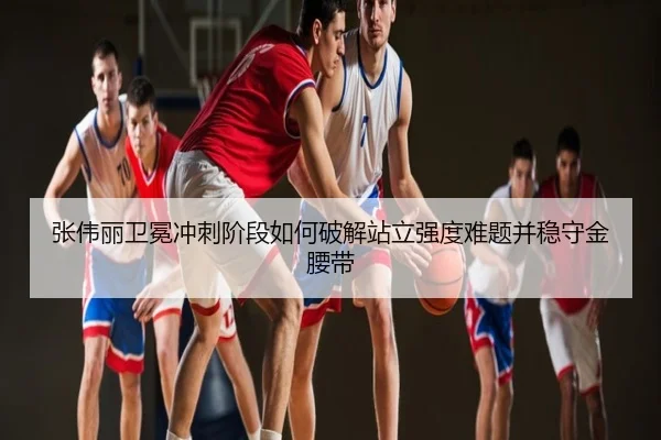 张伟丽卫冕冲刺阶段如何破解站立强度难题并稳守金腰带