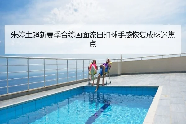 朱婷土超新赛季合练画面流出扣球手感恢复成球迷焦点