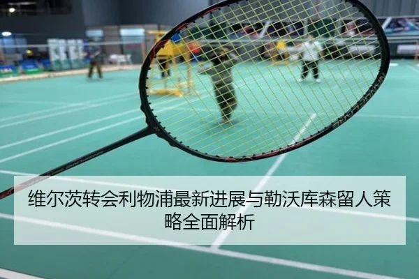 维尔茨转会利物浦最新进展与勒沃库森留人策略全面解析