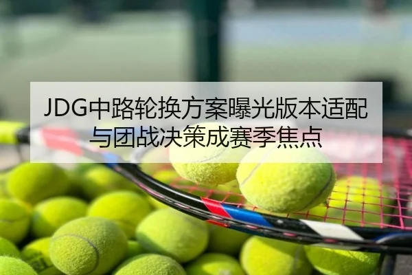 JDG中路轮换方案曝光版本适配与团战决策成赛季焦点