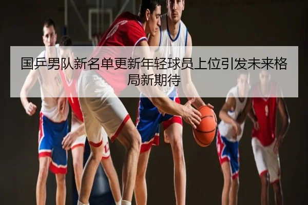 国乒男队新名单更新年轻球员上位引发未来格局新期待