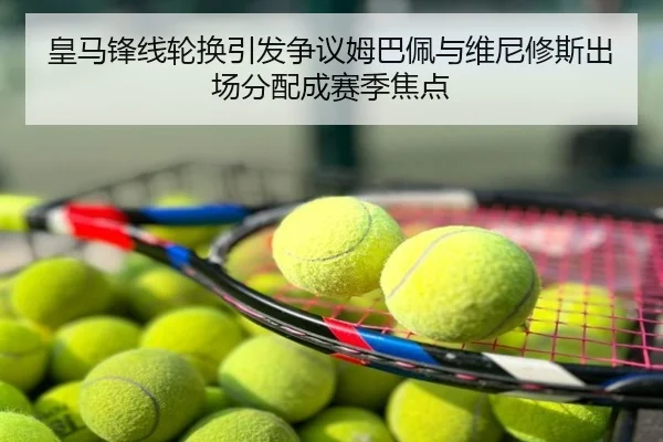 皇马锋线轮换引发争议姆巴佩与维尼修斯出场分配成赛季焦点