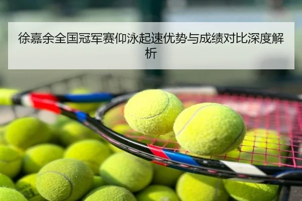 徐嘉余全国冠军赛仰泳起速优势与成绩对比深度解析