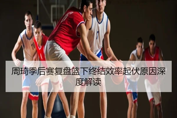 周琦季后赛复盘篮下终结效率起伏原因深度解读