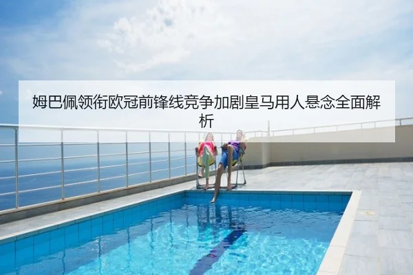 姆巴佩领衔欧冠前锋线竞争加剧皇马用人悬念全面解析