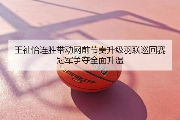 王祉怡连胜带动网前节奏升级羽联巡回赛冠军争夺全面升温