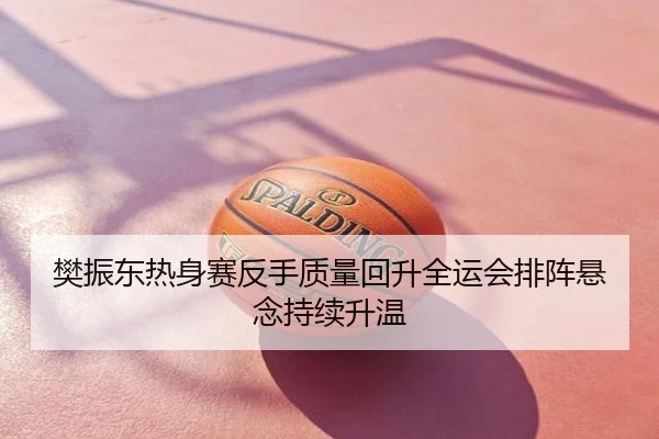 樊振东热身赛反手质量回升全运会排阵悬念持续升温