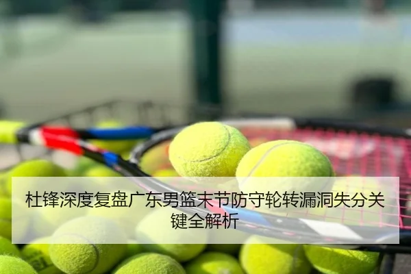 杜锋深度复盘广东男篮末节防守轮转漏洞失分关键全解析