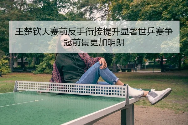 王楚钦大赛前反手衔接提升显著世乒赛争冠前景更加明朗