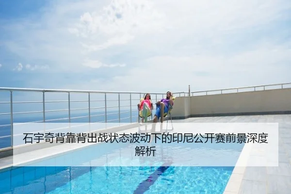 石宇奇背靠背出战状态波动下的印尼公开赛前景深度解析
