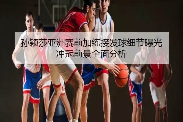 孙颖莎亚洲赛前加练接发球细节曝光 冲冠前景全面分析
