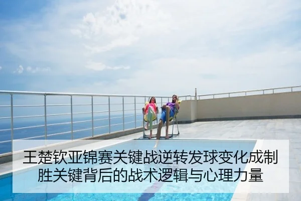 王楚钦亚锦赛关键战逆转发球变化成制胜关键背后的战术逻辑与心理力量